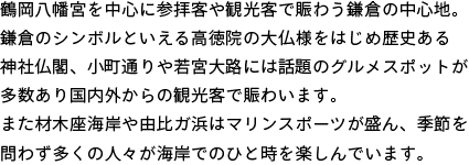 鶴岡八幡宮を中心に参拝客や観光客で賑わう鎌倉の中心地。鎌倉のシンボルといえる高徳院の大仏様をはじめ歴史ある神社仏閣、小町通りや若宮大路には話題のグルメスポットが