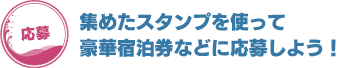 集めたスタンプを使って豪華宿泊券などに応募しよう！